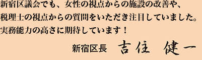 新宿区議会でも、女性の視点からの施設の改善や、税理士の視点からの質問をいただき注目していました。実務能力の高さに期待しています！新宿区長 吉住 健一